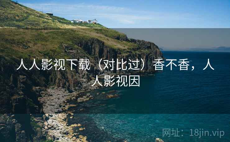 人人影视下载(对比过)香不香,人人影视因 人人影视下载(对比过)香不香,人人影视因