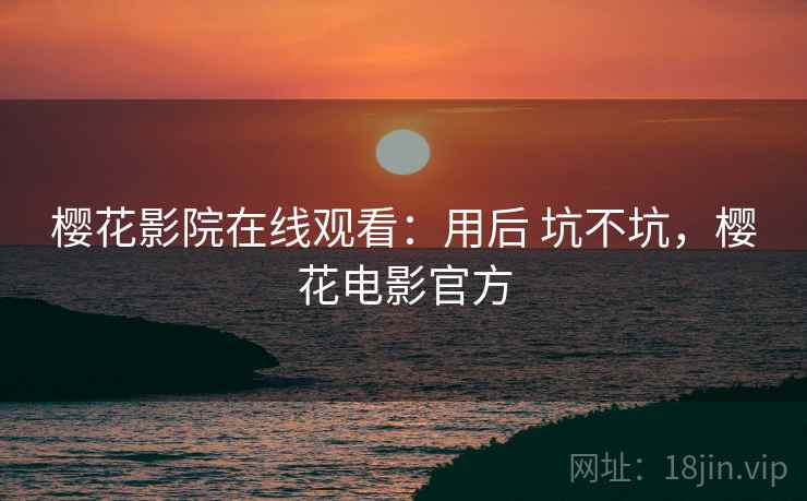 樱花影院在线观看：用后 坑不坑，樱花电影官方