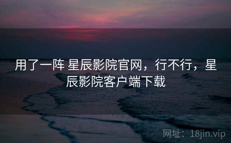 用了一阵 星辰影院官网,行不行,星辰影院客户端下载 用了一阵 星辰影院官网,行不行,星辰影院客户端下载
