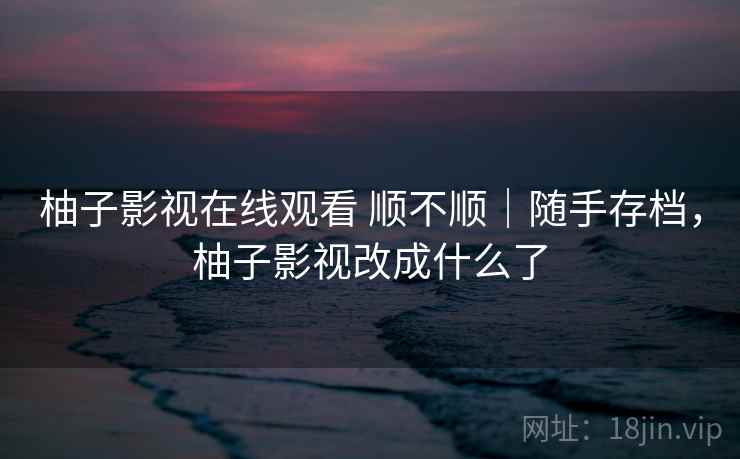 柚子影视在线观看 顺不顺|随手存档,柚子影视改成什么了 柚子影视在线观看 顺不顺|随手存档,柚子影视改成什么了