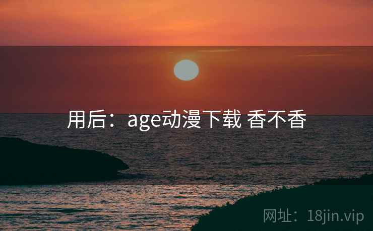 用后:age动漫下载 香不香 用后:age动漫下载 香不香