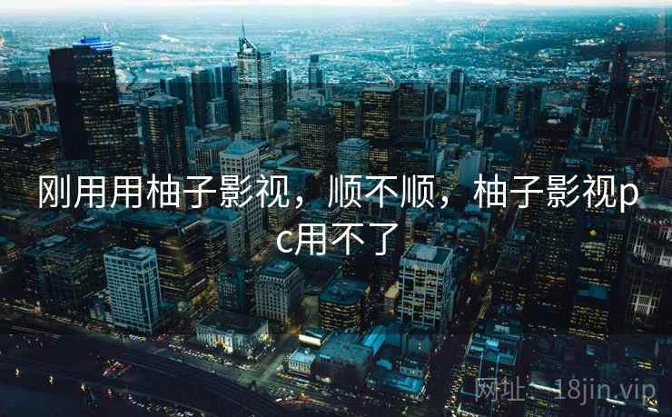 刚用用柚子影视,顺不顺,柚子影视pc用不了 刚用用柚子影视,顺不顺,柚子影视pc用不了