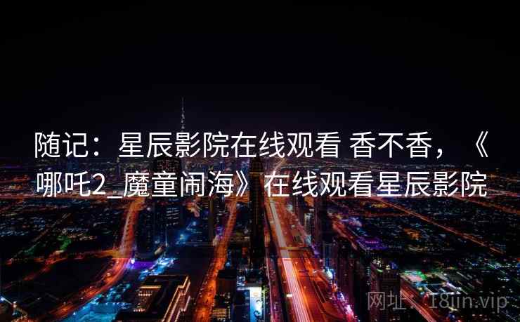 随记：星辰影院在线观看 香不香，《哪吒2_魔童闹海》在线观看星辰影院
