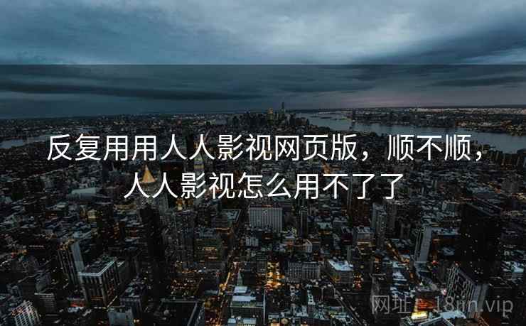 反复用用人人影视网页版,顺不顺,人人影视怎么用不了了 反复用用人人影视网页版,顺不顺,人人影视怎么用不了了