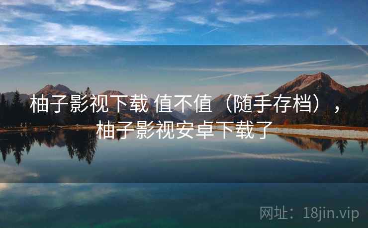 柚子影视下载 值不值(随手存档),柚子影视安卓下载了 柚子影视下载 值不值(随手存档),柚子影视安卓下载了