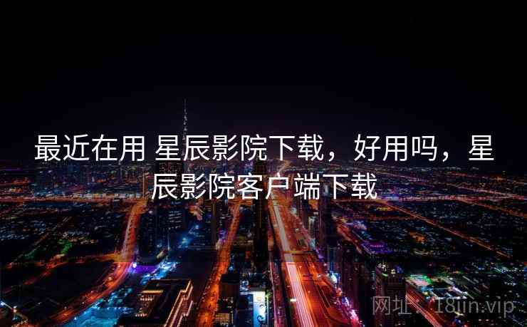 最近在用 星辰影院下载，好用吗，星辰影院客户端下载
