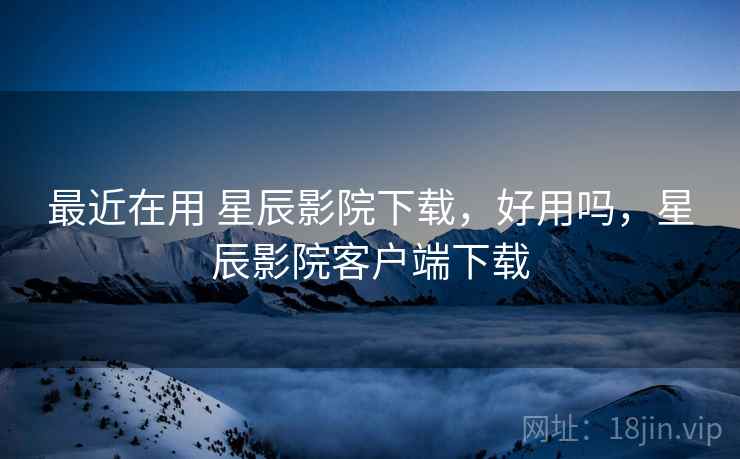 最近在用 星辰影院下载，好用吗，星辰影院客户端下载