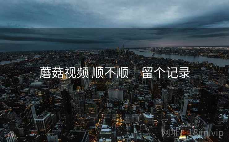 蘑菇视频 顺不顺|留个记录 蘑菇视频 顺不顺|留个记录